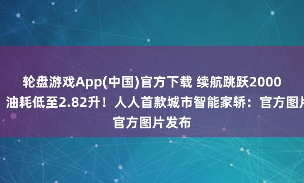 轮盘游戏App(中国)官方下载 续航跳跃2000公里，油耗低至2.82升！人人首款城市智能家轿：官方图片发布