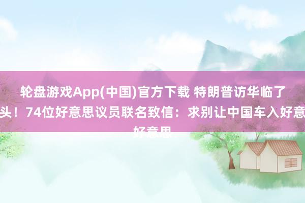 轮盘游戏App(中国)官方下载 特朗普访华临了关头！74位好意思议员联名致信：求别让中国车入好意思