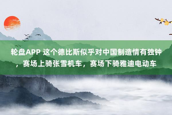 轮盘APP 这个德比斯似乎对中国制造情有独钟，赛场上骑张雪机车，赛场下骑雅迪电动车
