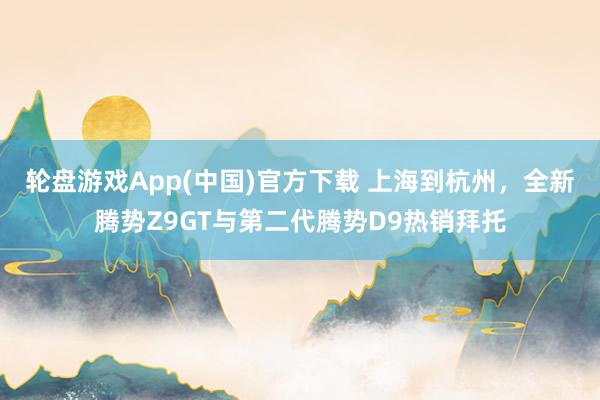 轮盘游戏App(中国)官方下载 上海到杭州，全新腾势Z9GT与第二代腾势D9热销拜托