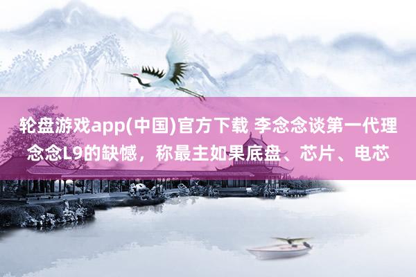 轮盘游戏app(中国)官方下载 李念念谈第一代理念念L9的缺憾，称最主如果底盘、芯片、电芯