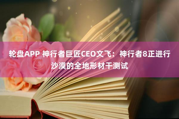 轮盘APP 神行者巨匠CEO文飞：神行者8正进行沙漠的全地形材干测试