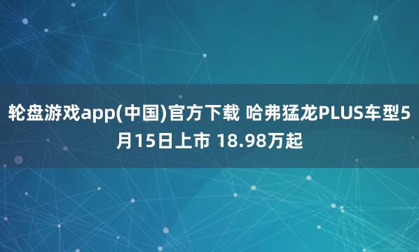 轮盘游戏app(中国)官方下载 哈弗猛龙PLUS车型5月15日上市 18.98万起