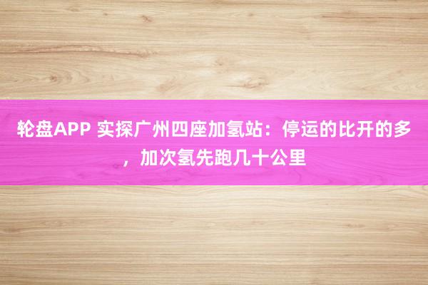 轮盘APP 实探广州四座加氢站：停运的比开的多，加次氢先跑几十公里