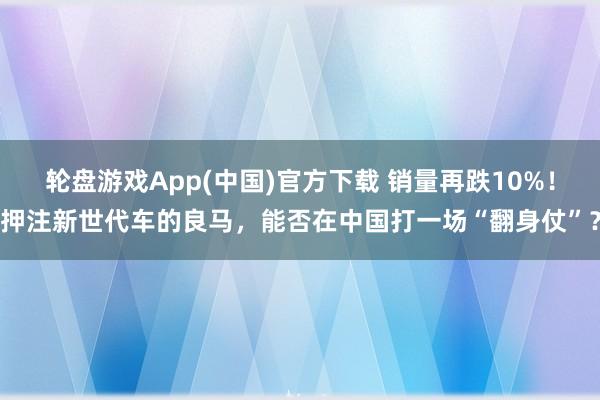 轮盘游戏App(中国)官方下载 销量再跌10%！押注新世代车的良马，能否在中国打一场“翻身仗”？