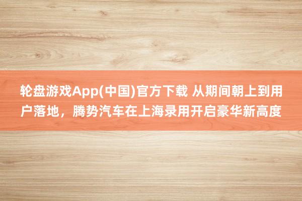 轮盘游戏App(中国)官方下载 从期间朝上到用户落地,腾势汽车在上海录用开启豪华新高度
