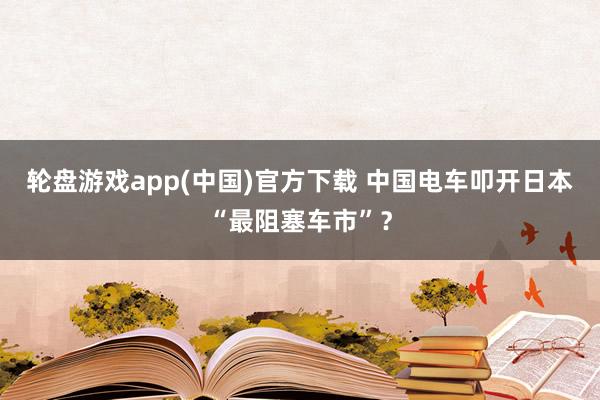 轮盘游戏app(中国)官方下载 中国电车叩开日本“最阻塞车市”？