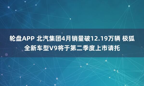 轮盘APP 北汽集团4月销量破12.19万辆 极狐全新车型V9将于第二季度上市请托