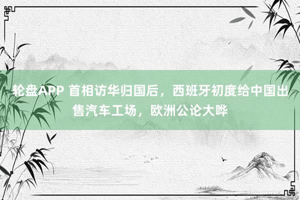 轮盘APP 首相访华归国后，西班牙初度给中国出售汽车工场，欧洲公论大哗