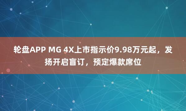 轮盘APP MG 4X上市指示价9.98万元起，发扬开启盲订，预定爆款席位