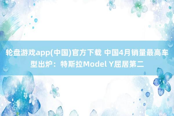 轮盘游戏app(中国)官方下载 中国4月销量最高车型出炉：特斯拉Model Y屈居第二