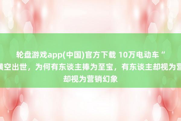 轮盘游戏app(中国)官方下载 10万电动车“卷王”横空出世，为何有东谈主捧为至宝，有东谈主却视为营销幻象
