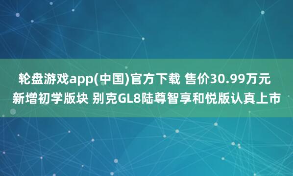 轮盘游戏app(中国)官方下载 售价30.99万元 新增初学版块 别克GL8陆尊智享和悦版认真上市