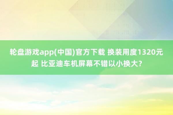 轮盘游戏app(中国)官方下载 换装用度1320元起 比亚迪车机屏幕不错以小换大?