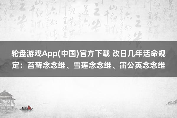 轮盘游戏App(中国)官方下载 改日几年活命规定：苔藓念念维、雪莲念念维、蒲公英念念维