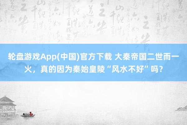 轮盘游戏App(中国)官方下载 大秦帝国二世而一火，真的因为秦始皇陵“风水不好”吗？