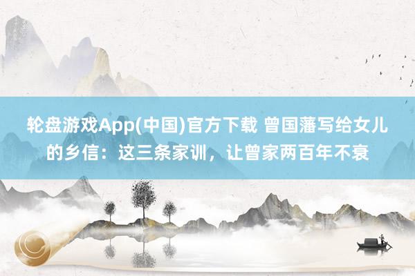 轮盘游戏App(中国)官方下载 曾国藩写给女儿的乡信：这三条家训，让曾家两百年不衰