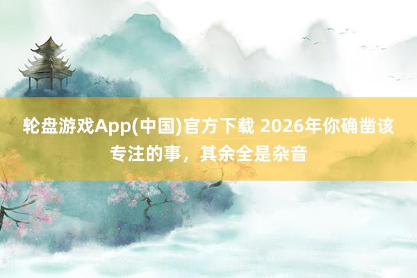 轮盘游戏App(中国)官方下载 2026年你确凿该专注的事，其余全是杂音
