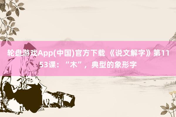 轮盘游戏App(中国)官方下载 《说文解字》第1153课：“木”，典型的象形字