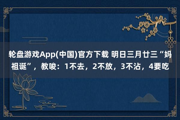 轮盘游戏App(中国)官方下载 明日三月廿三“妈祖诞”，教唆：1不去，2不放，3不沾，4要吃