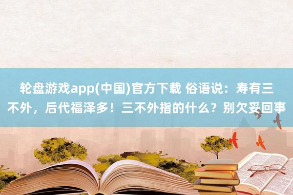 轮盘游戏app(中国)官方下载 俗语说：寿有三不外，后代福泽多！三不外指的什么？别欠妥回事