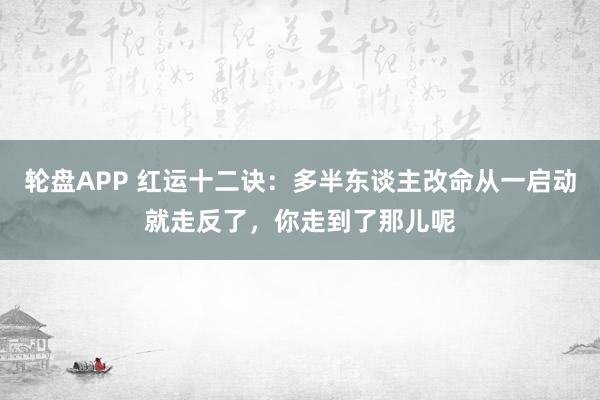 轮盘APP 红运十二诀：多半东谈主改命从一启动就走反了，你走到了那儿呢
