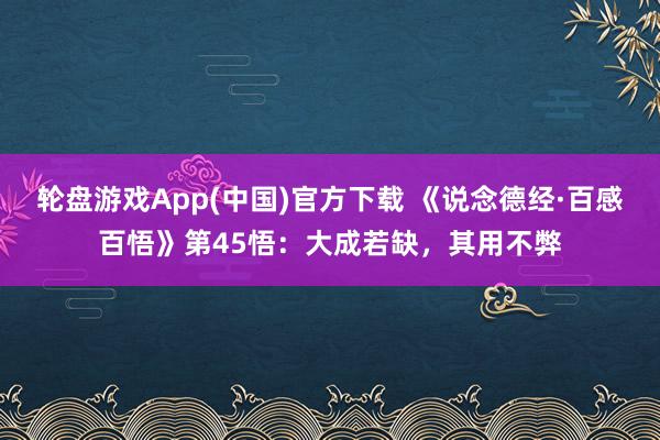 轮盘游戏App(中国)官方下载 《说念德经·百感百悟》第45悟：大成若缺，其用不弊