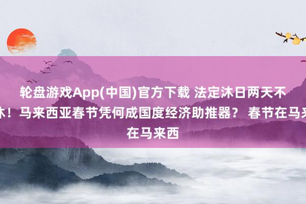 轮盘游戏App(中国)官方下载 法定沐日两天不调休！马来西亚春节凭何成国度经济助推器？ 春节在马来西