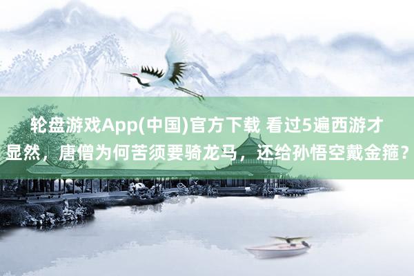 轮盘游戏App(中国)官方下载 看过5遍西游才显然，唐僧为何苦须要骑龙马，还给孙悟空戴金箍？