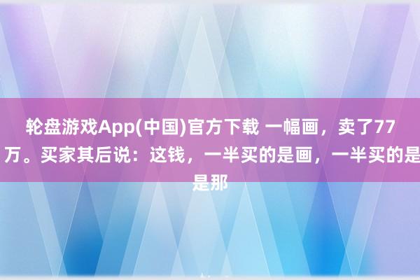 轮盘游戏App(中国)官方下载 一幅画，卖了7751万。买家其后说：这钱，一半买的是画，一半买的是那