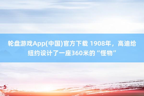轮盘游戏App(中国)官方下载 1908年，高迪给纽约设计了一座360米的“怪物”
