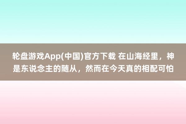 轮盘游戏App(中国)官方下载 在山海经里，神是东说念主的随从，然而在今天真的相配可怕