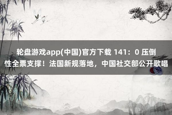 轮盘游戏app(中国)官方下载 141：0 压倒性全票支撑！法国新规落地，中国社交部公开歌唱