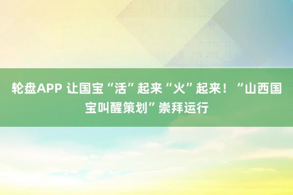 轮盘APP 让国宝“活”起来“火”起来！“山西国宝叫醒策划”崇拜运行