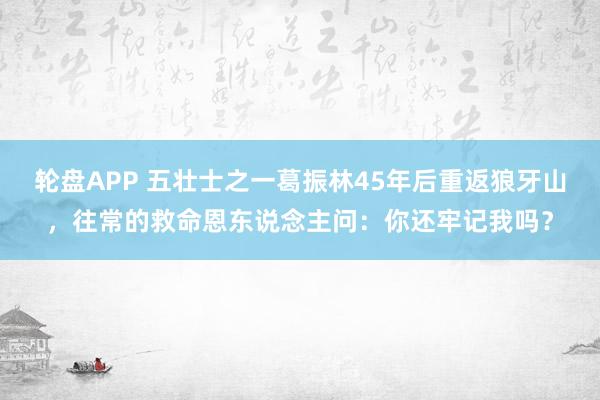 轮盘APP 五壮士之一葛振林45年后重返狼牙山,往常的救命恩东说念主问:你还牢记我吗?