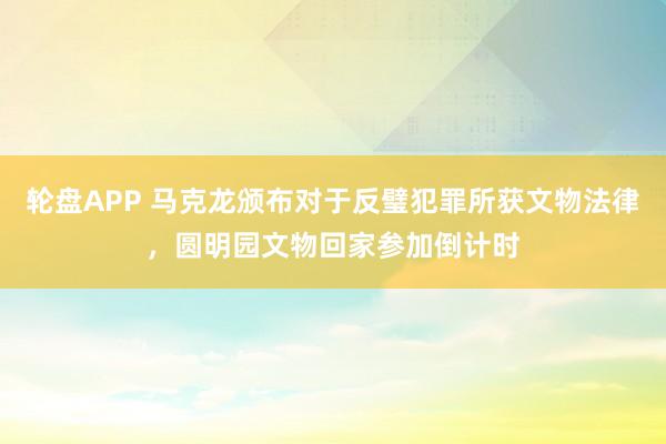 轮盘APP 马克龙颁布对于反璧犯罪所获文物法律，圆明园文物回家参加倒计时