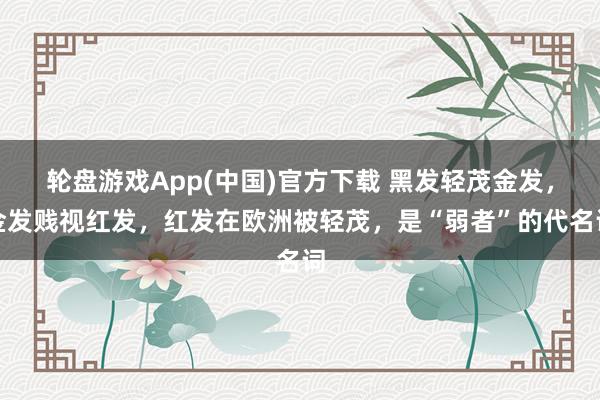轮盘游戏App(中国)官方下载 黑发轻茂金发，金发贱视红发，红发在欧洲被轻茂，是“弱者”的代名词
