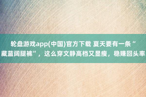 轮盘游戏app(中国)官方下载 夏天要有一条“藏蓝阔腿裤”，这么穿文静高档又显瘦，稳赚回头率