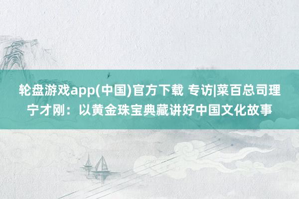 轮盘游戏app(中国)官方下载 专访|菜百总司理宁才刚：以黄金珠宝典藏讲好中国文化故事