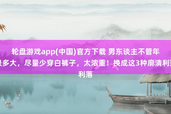 轮盘游戏app(中国)官方下载 男东谈主不管年级多大，尽量少穿白裤子，太浓重！换成这3种廓清利落