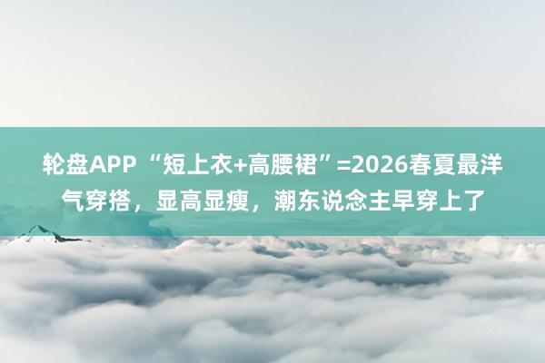 轮盘APP “短上衣+高腰裙”=2026春夏最洋气穿搭，显高显瘦，潮东说念主早穿上了