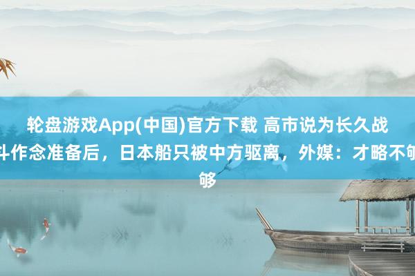 轮盘游戏App(中国)官方下载 高市说为长久战斗作念准备后，日本船只被中方驱离，外媒：才略不够