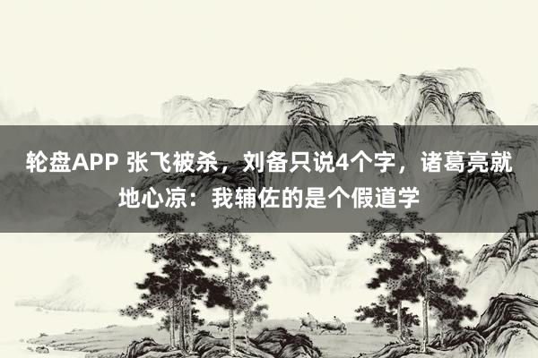 轮盘APP 张飞被杀，刘备只说4个字，诸葛亮就地心凉：我辅佐的是个假道学