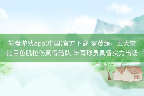 轮盘游戏app(中国)官方下载 宿茂臻：王大雷比目鱼肌拉伤莫得随队 年青球员具备实力出场
