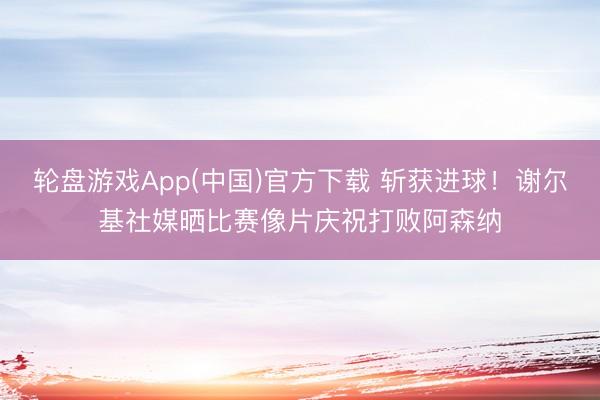 轮盘游戏App(中国)官方下载 斩获进球！谢尔基社媒晒比赛像片庆祝打败阿森纳