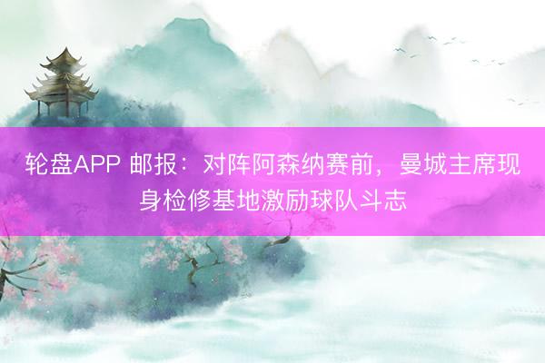 轮盘APP 邮报：对阵阿森纳赛前，曼城主席现身检修基地激励球队斗志