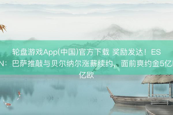 轮盘游戏App(中国)官方下载 奖励发达！ESPN：巴萨推敲与贝尔纳尔涨薪续约，面前爽约金5亿欧