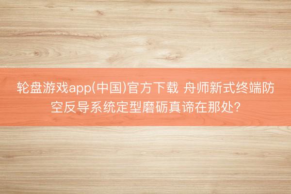 轮盘游戏app(中国)官方下载 舟师新式终端防空反导系统定型磨砺真谛在那处?