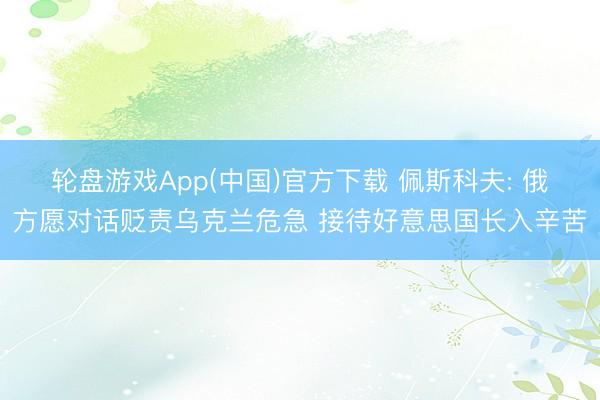 轮盘游戏App(中国)官方下载 佩斯科夫: 俄方愿对话贬责乌克兰危急 接待好意思国长入辛苦