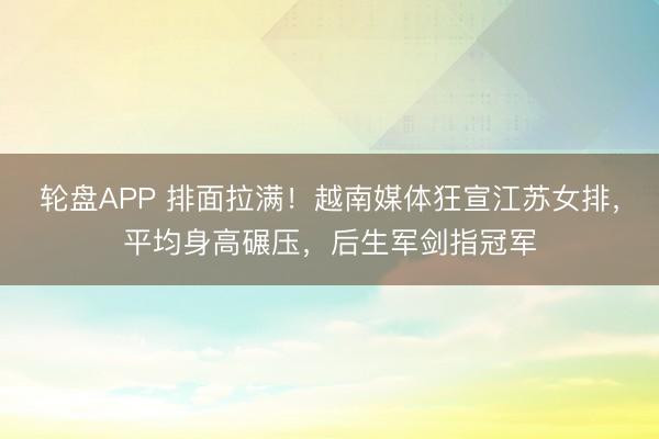 轮盘APP 排面拉满！越南媒体狂宣江苏女排，平均身高碾压，后生军剑指冠军